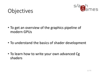 Objectives
• To get an overview of the graphics pipeline of
modern GPUs
• To understand the basics of shader development
• To learn how to write your own advanced Cg
shaders
2 / 77
 