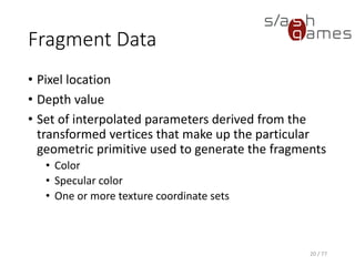 Fragment Data
• Pixel location
• Depth value
• Set of interpolated parameters derived from the
transformed vertices that make up the particular
geometric primitive used to generate the fragments
• Color
• Specular color
• One or more texture coordinate sets
20 / 77
 