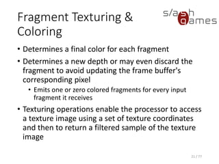 Fragment Texturing &
Coloring
• Determines a final color for each fragment
• Determines a new depth or may even discard the
fragment to avoid updating the frame buffer's
corresponding pixel
• Emits one or zero colored fragments for every input
fragment it receives
• Texturing operations enable the processor to access
a texture image using a set of texture coordinates
and then to return a filtered sample of the texture
image
21 / 77
 