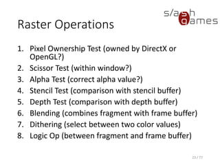 Raster Operations
1. Pixel Ownership Test (owned by DirectX or
OpenGL?)
2. Scissor Test (within window?)
3. Alpha Test (correct alpha value?)
4. Stencil Test (comparison with stencil buffer)
5. Depth Test (comparison with depth buffer)
6. Blending (combines fragment with frame buffer)
7. Dithering (select between two color values)
8. Logic Op (between fragment and frame buffer)
23 / 77
 