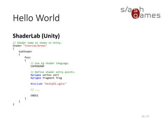 Hello World
Cg
25 / 77
// Define vertex shader output format.
struct v_Output
{
float4 position : POSITION;
float4 color : COLOR;
};
v_Output vert(float4 position : POSITION)
{
v_Output OUT;
// Transform object coordinates to clip coordinates.
OUT.position = mul(UNITY_MATRIX_MVP, position);
// Set vertex color to RGBA green.
OUT.color = float4(0, 1, 0, 1);
return OUT;
}
 