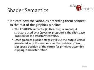 Shader Semantics
• Indicate how the variables preceding them connect
to the rest of the graphics pipeline
• The COLOR semantic in this context is what Direct3D
calls the "diffuse vertex color" and OpenGL calls the
"primary vertex color.“
• Color interpolation for a triangle or other geometric
primitive during rasterization depends on the primitive's
per-vertex colors.
27 / 77
 
