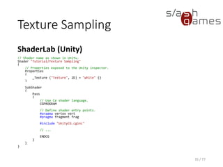 Texture Sampling
Cg
35 / 77
// Define vertex shader output format.
struct v_Output
{
float4 position : POSITION;
float4 color : COLOR;
float2 texCoord : TEXCOORD0;
};
v_Output vert(float4 position : POSITION, float4 color : COLOR, float2 texCoord : TEXCOORD0)
{
v_Output OUT;
// Transform object coordinates to clip coordinates.
OUT.position = mul(UNITY_MATRIX_MVP, position);
// Use passed vertex color and texture coordinates.
OUT.color = color;
OUT.texCoord = texCoord;
return OUT;
}
 