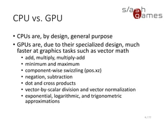 CPU vs. GPU
• CPUs are, by design, general purpose
• GPUs are, due to their specialized design, much
faster at graphics tasks such as vector math
• add, multiply, multiply-add
• minimum and maximum
• component-wise swizzling (pos.xz)
• negation, subtraction
• dot and cross products
• vector-by-scalar division and vector normalization
• exponential, logarithmic, and trigonometric
approximations
4 / 77
 