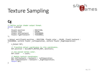 Texture Sampling
Cg
40 / 77
// Define fragment shader output format.
struct f_Output
{
float4 color : COLOR;
};
f_Output frag(v_Output v, sampler2D _Texture)
{
f_Output OUT;
// Texture lookup.
float4 leftColor = tex2D(_Texture, v.leftTexCoord);
float4 rightColor = tex2D(_Texture, v.rightTexCoord);
// Linearly interpolate texture values.
OUT.color = lerp(leftColor, rightColor, 0.5);
return OUT;
}
 