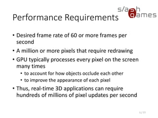 Performance Requirements
• Desired frame rate of 60 or more frames per
second
• A million or more pixels that require redrawing
• GPU typically processes every pixel on the screen
many times
• to account for how objects occlude each other
• to improve the appearance of each pixel
• Thus, real-time 3D applications can require
hundreds of millions of pixel updates per second
5 / 77
 