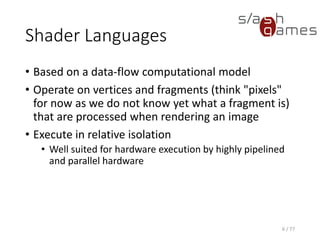 Shader Languages
• Based on a data-flow computational model
• Operate on vertices and fragments (think "pixels"
for now as we do not know yet what a fragment is)
that are processed when rendering an image
• Execute in relative isolation
• Well suited for hardware execution by highly pipelined
and parallel hardware
6 / 77
 