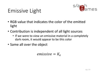 Ambient Light
• Does not appear to come from any particular
direction
• Does not depend on the light source position
• Affected by the global ambient lighting
𝑎𝑚𝑏𝑖𝑒𝑛𝑡 = 𝐾𝑎 × 𝑔𝑙𝑜𝑏𝑎𝑙𝐴𝑚𝑏𝑖𝑒𝑛𝑡
62 / 77
 