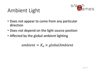 Diffuse Light
• Light that bounces off in all directions
• Amount of light reflected is proportional to the angle of
incidence of the light striking the surface
• With N as the normalized surface normal, and L as the
normalized vector toward the light source, N dot L is a
measure of how much light the surface will receive
• The smaller the angle between the vectors, the greater the
dot-product value will be, and the more incident light the
surface will receive
• Surfaces that face away from the light will produce negative
dot-product values
𝑑𝑖𝑓𝑓𝑢𝑠𝑒 = 𝐾 𝑑 × 𝑙𝑖𝑔ℎ𝑡𝐶𝑜𝑙𝑜𝑟 × max(𝑁 ⋅ 𝐿, 0)
64 / 77
 