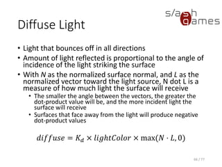 Specular Light
• Most prominent on very smooth and shiny surfaces
• Depends on the location of the viewer
• Shinier materials have smaller, tighter highlights,
whereas less shiny materials have highlights that are
more spread out
• With facing = 1 if N · L is greater than 0, and 0
otherwise, V as the normalized vector toward the
viewpoint, L as the normalized vector toward the light
source, and H as the normalized vector that is halfway
between V and L
𝑠𝑝𝑒𝑐𝑢𝑙𝑎𝑟 = 𝐾𝑆 × 𝑙𝑖𝑔ℎ𝑡𝐶𝑜𝑙𝑜𝑟 × 𝑓𝑎𝑐𝑖𝑛𝑔 × max 𝑁 ⋅ 𝐻, 0 𝑠ℎ𝑖𝑛𝑖𝑛𝑒𝑠𝑠
66 / 77
 