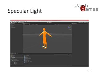 Basic Per-Vertex Lighting
(Phong)
Cg
71 / 77
v_Output vert(float4 position : POSITION,
float3 normal : NORMAL,
const uniform float4 _Ke,
const uniform float4 _Ka,
const uniform float4 _Kd,
const uniform float4 _Ks,
const uniform float _Shininess,
const uniform float4 _LightColor0)
{
v_Output OUT;
// Transform object coordinates to clip coordinates.
OUT.position = mul(UNITY_MATRIX_MVP, position);
// Compute the emissive term.
float4 emissive = _Ke;
// Compute the ambient term.
float4 ambient = _Ka * UNITY_LIGHTMODEL_AMBIENT;
// Compute the diffuse term.
float3 N = normalize(normal);
float3 L = normalize(_WorldSpaceLightPos0.xyz - position.xyz);
float3 diffuse = _Kd * _LightColor0 * max(dot(N, L), 0);
// Compute the specular term.
float facing = dot(N, L) > 0 ? 1 : 0;
float3 V = normalize(WorldSpaceViewDir(position));
float3 H = normalize(L + V);
float3 specular = _Ks * _LightColor0 * facing * pow(max(dot(N, H), 0), _Shininess);
// Compute final color.
OUT.color.xyz = emissive + ambient + diffuse + specular;
OUT.color.w = 1;
return OUT;
}
 