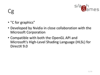 Cg
• "C for graphics”
• Developed by Nvidia in close collaboration with the
Microsoft Corporation
• Compatible with both the OpenGL API and
Microsoft's High-Level Shading Language (HLSL) for
DirectX 9.0
7 / 77
 