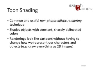 Toon Shading
Cg
74 / 77
v_Output vert(float4 position : POSITION,
float3 normal : NORMAL,
float2 texCoord : TEXCOORD0,
const uniform float _Shininess,
const uniform float4 _LightColor0)
{
v_Output OUT;
// Transform object coordinates to clip coordinates.
OUT.position = mul(UNITY_MATRIX_MVP, position);
// Compute the diffuse term.
float3 N = normalize(normal);
float3 L = normalize(_WorldSpaceLightPos0.xyz - position.xyz);
OUT.diffuse = max(dot(N, L), 0);
// Compute the specular term.
float facing = dot(N, L) > 0 ? 1 : 0;
float3 V = normalize(WorldSpaceViewDir(position));
float3 H = normalize(L + V);
OUT.specular = facing * pow(max(dot(N, H), 0), _Shininess);
// Perform edge detection
OUT.edge = max(dot(N, V), 0);
OUT.texCoord = texCoord;
return OUT;
}
 