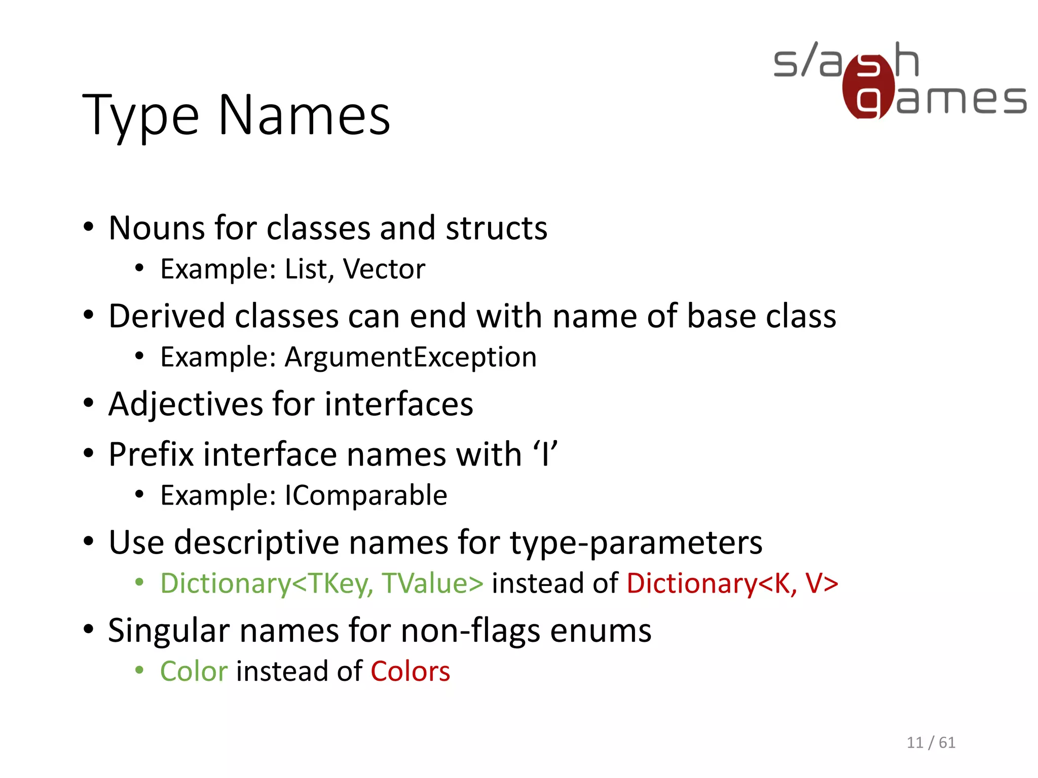 Type Names
• Nouns for classes and structs
 Example: List, Vector
• Derived classes can end with name of base class
 Example: ArgumentException
• Adjectives for interfaces
• Prefix interface names with ‘I’
 Example: IComparable
• Use descriptive names for type-parameters
 Dictionary<TKey, TValue> instead of Dictionary<K, V>
• Singular names for non-flags enums
 Color instead of Colors
11 / 61
 