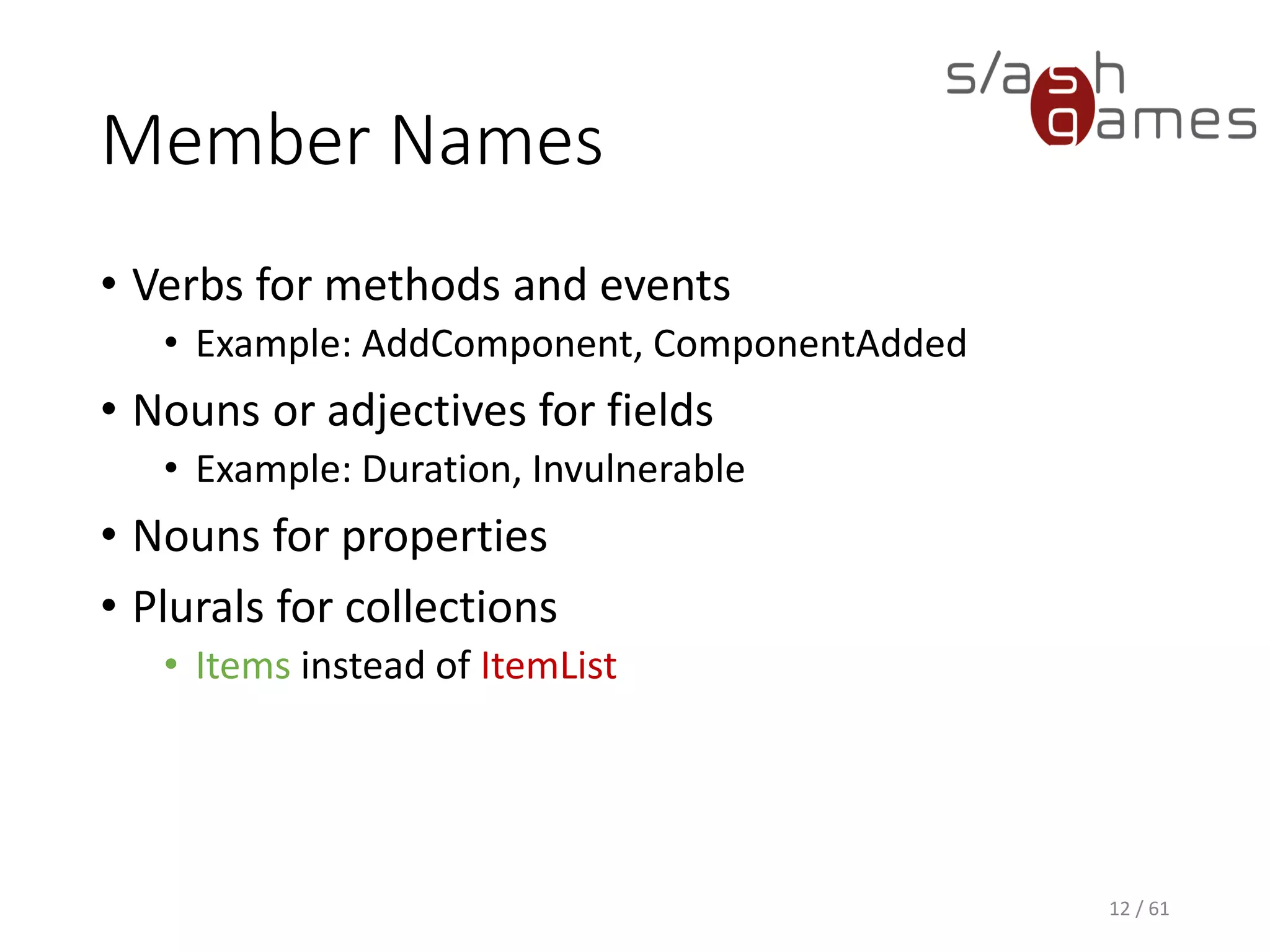Member Names
• Verbs for methods and events
 Example: AddComponent, ComponentAdded
• Nouns or adjectives for fields
 Example: Duration, Invulnerable
• Nouns for properties
• Plurals for collections
 Items instead of ItemList
12 / 61
 