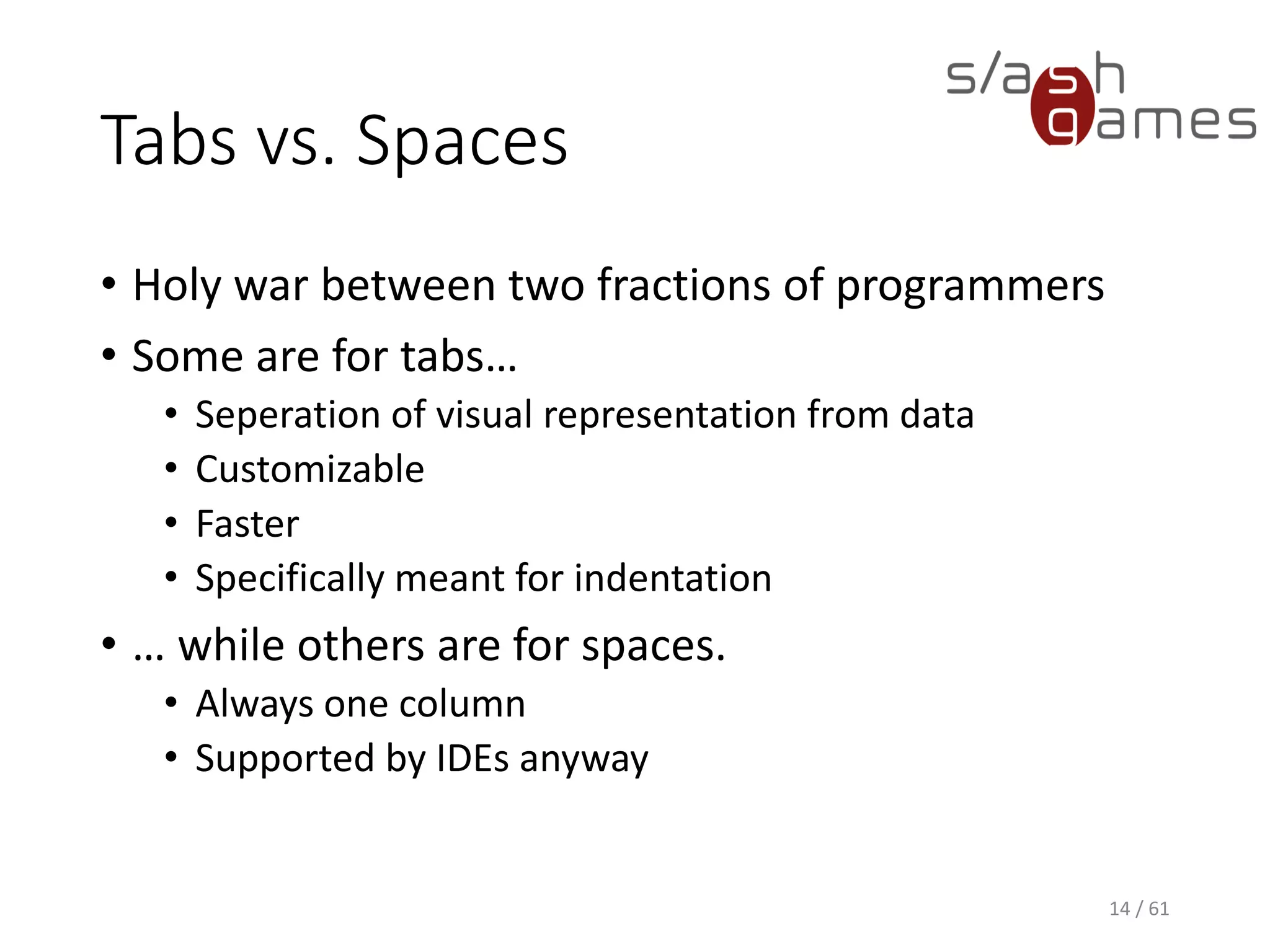Tabs vs. Spaces
• Holy war between two fractions of programmers
• Some are for tabs…
 Seperation of visual representation from data
 Customizable
 Faster
 Specifically meant for indentation
• … while others are for spaces.
 Always one column
 Supported by IDEs anyway
14 / 61
 