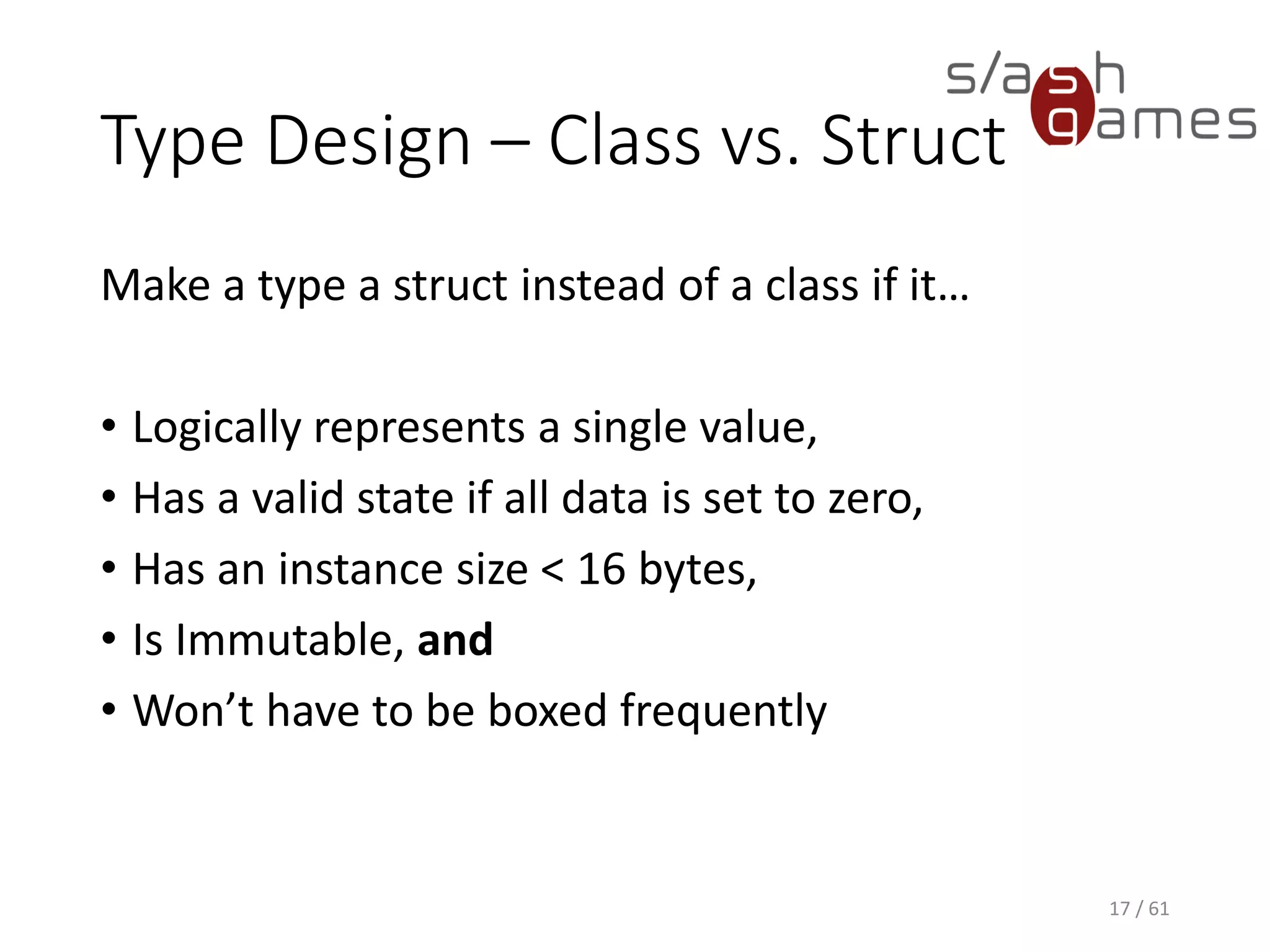Type Design – Class vs. Struct
Make a type a struct instead of a class if it…
• Logically represents a single value,
• Has a valid state if all data is set to zero,
• Has an instance size < 16 bytes,
• Is Immutable, and
• Won’t have to be boxed frequently
17 / 61
 