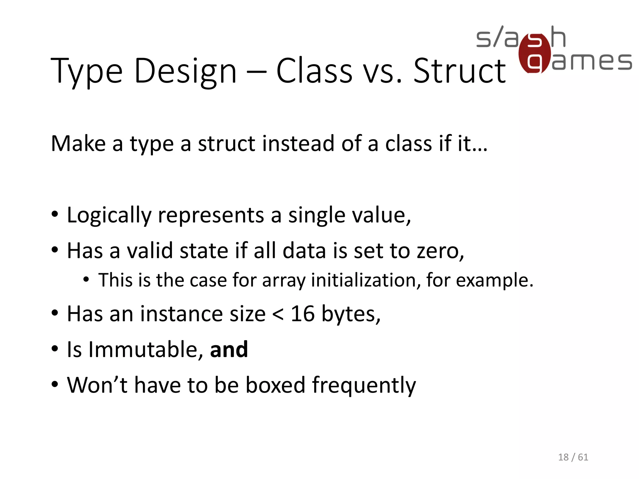 Type Design – Class vs. Struct
Make a type a struct instead of a class if it…
• Logically represents a single value,
• Has a valid state if all data is set to zero,
 This is the case for array initialization, for example.
• Has an instance size < 16 bytes,
• Is Immutable, and
• Won’t have to be boxed frequently
18 / 61
 
