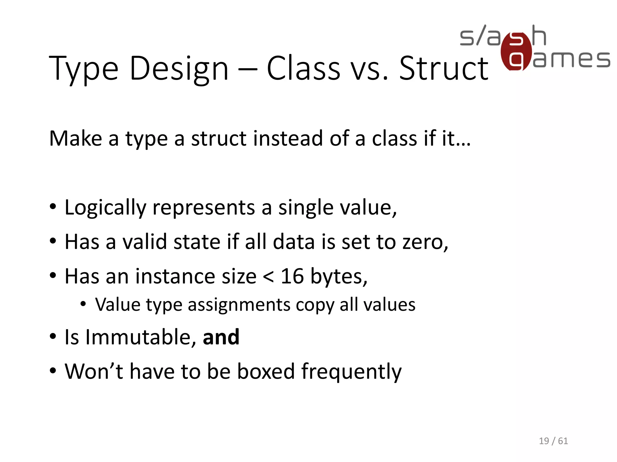 Type Design – Class vs. Struct
Make a type a struct instead of a class if it…
• Logically represents a single value,
• Has a valid state if all data is set to zero,
• Has an instance size < 16 bytes,
 Value type assignments copy all values
• Is Immutable, and
• Won’t have to be boxed frequently
19 / 61
 