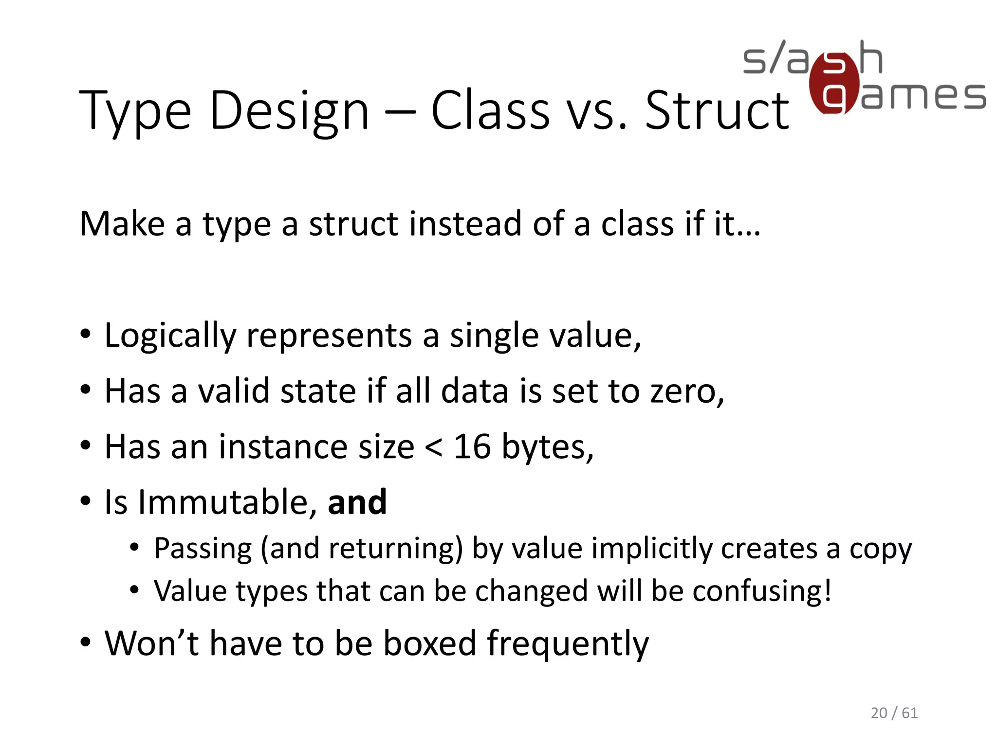 Type Design – Class vs. Struct
Make a type a struct instead of a class if it…
• Logically represents a single value,
• Has a valid state if all data is set to zero,
• Has an instance size < 16 bytes,
• Is Immutable, and
 Passing (and returning) by value implicitly creates a copy
 Value types that can be changed will be confusing!
• Won’t have to be boxed frequently
20 / 61
 