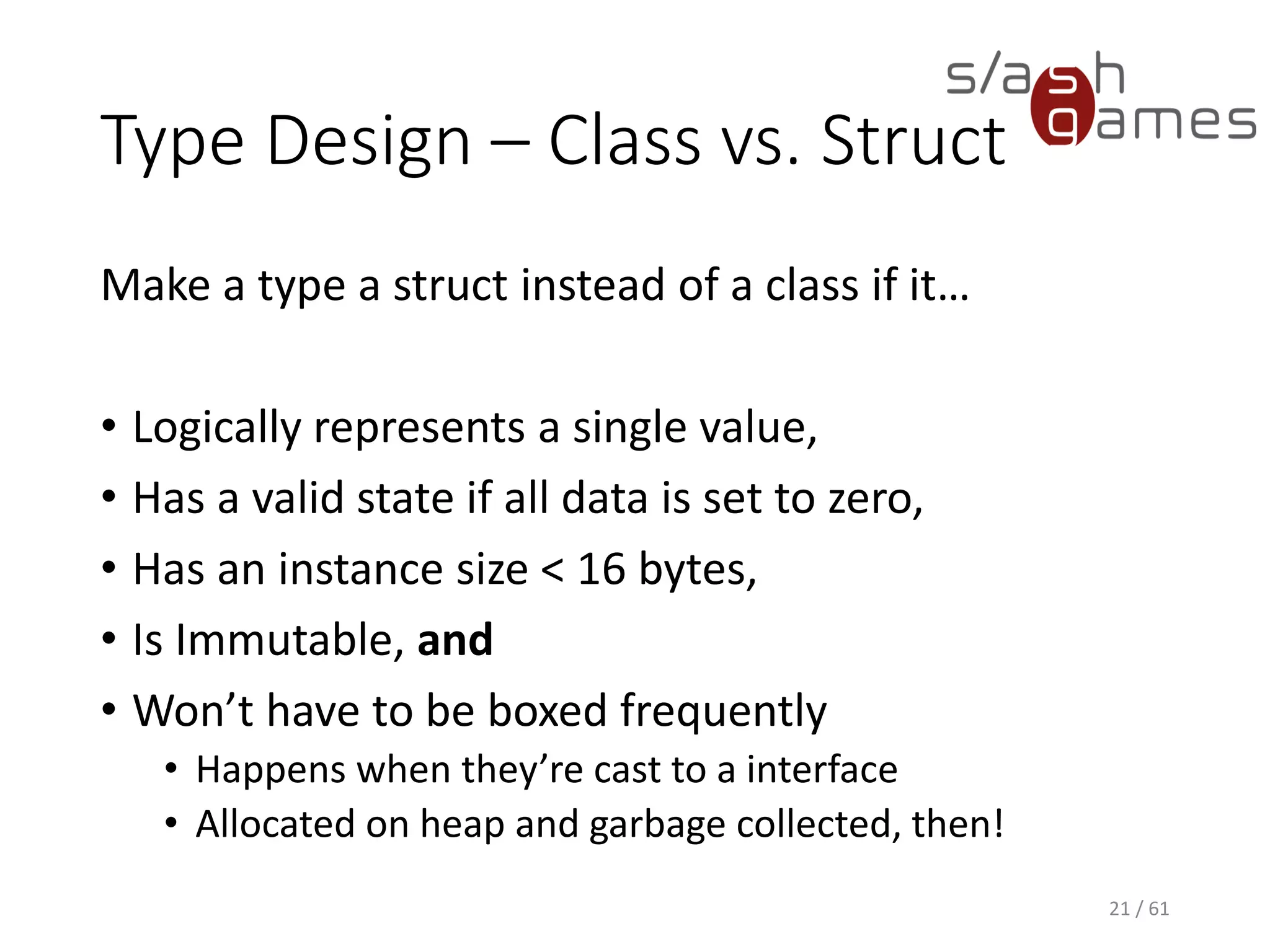 Type Design – Class vs. Struct
Make a type a struct instead of a class if it…
• Logically represents a single value,
• Has a valid state if all data is set to zero,
• Has an instance size < 16 bytes,
• Is Immutable, and
• Won’t have to be boxed frequently
 Happens when they’re cast to a interface
 Allocated on heap and garbage collected, then!
21 / 61
 