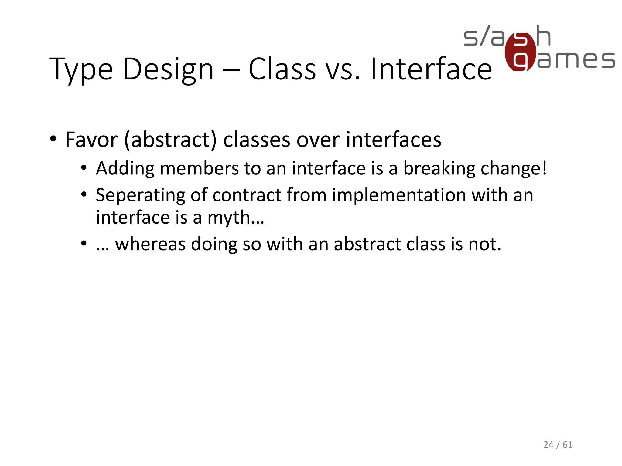 Type Design – Class vs. Interface
• Favor (abstract) classes over interfaces
 Adding members to an interface is a breaking change!
 Seperating of contract from implementation with an interface is a
myth…
 … whereas doing so with an abstract class is not.
24 / 61
 