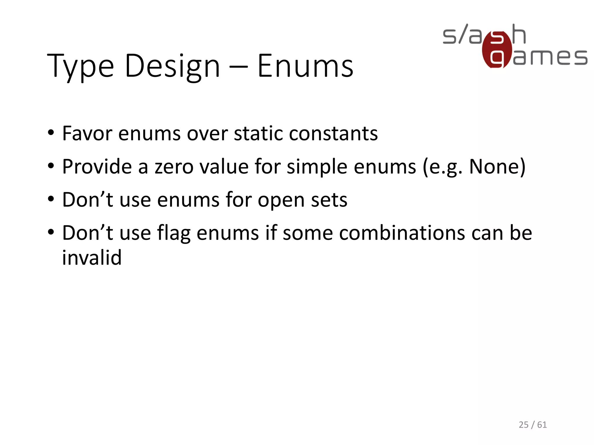 Type Design – Enums
• Favor enums over static constants
• Provide a zero value for simple enums (e.g. None)
• Don’t use enums for open sets
• Don’t use flag enums if some combinations can be invalid
25 / 61
 