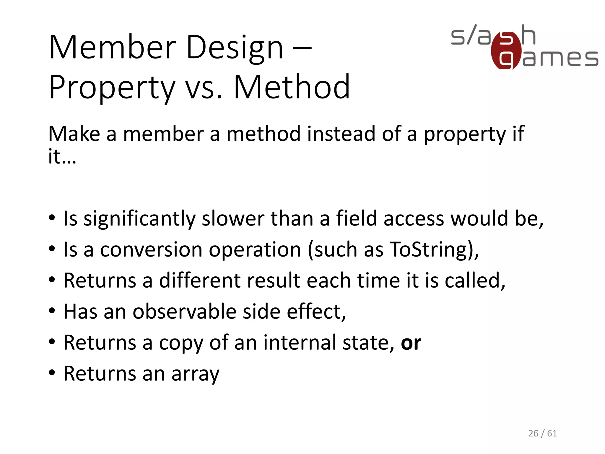 Member Design – Property vs. Method
Make a member a method instead of a property if it…
• Is significantly slower than a field access would be,
• Is a conversion operation (such as ToString),
• Returns a different result each time it is called,
• Has an observable side effect,
• Returns a copy of an internal state, or
• Returns an array
26 / 61
 