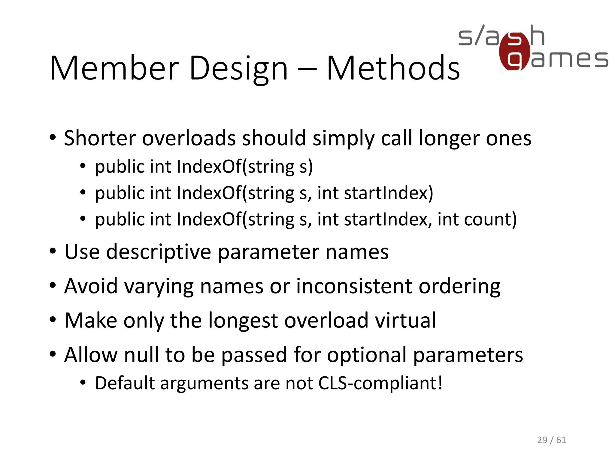 Member Design – Methods
• Shorter overloads should simply call longer ones
 public int IndexOf(string s)
 public int IndexOf(string s, int startIndex)
 public int IndexOf(string s, int startIndex, int count)
• Use descriptive parameter names
• Avoid varying names or inconsistent ordering
• Make only the longest overload virtual
• Allow null to be passed for optional parameters
 Default arguments are not CLS-compliant!
29 / 61
 