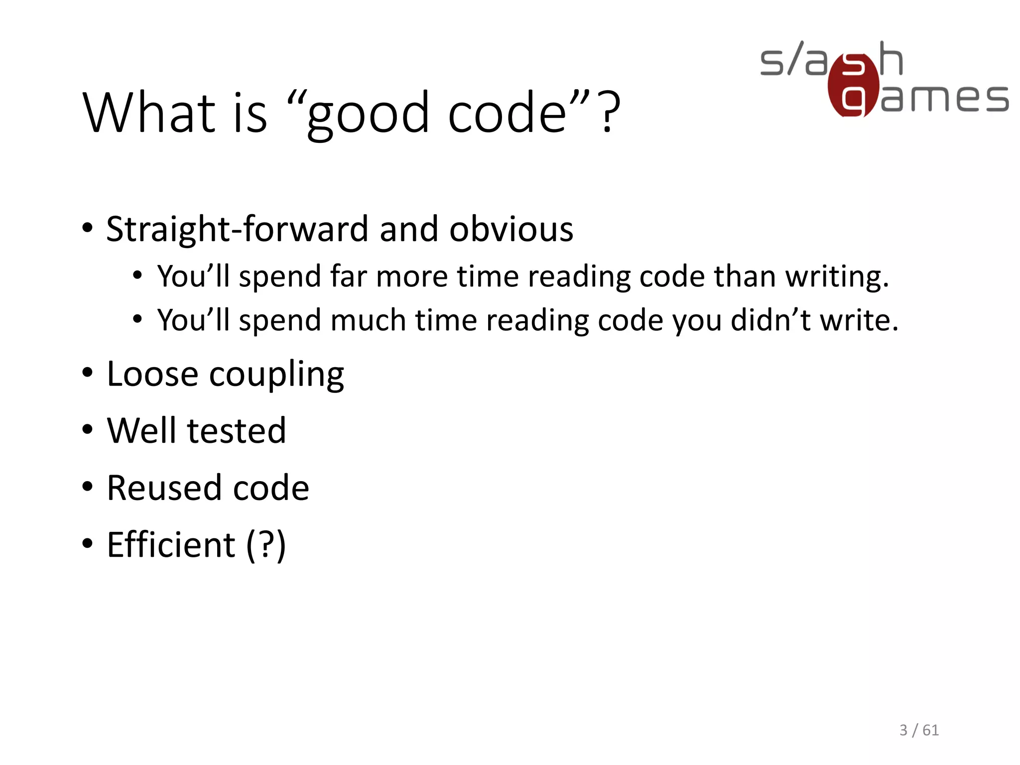 What is “good code”?
• Straight-forward and obvious
 You’ll spend far more time reading code than writing.
 You’ll spend much time reading code you didn’t write.
• Loose coupling
• Well tested
• Reused code
• Efficient (?)
3 / 61
 