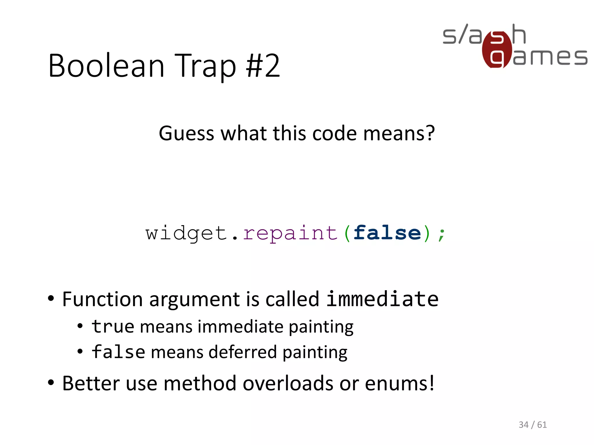 Boolean Trap #2
Guess what this code means?
widget.repaint(false);
• Function argument is called immediate
 true means immediate painting
 false means deferred painting
• Better use method overloads or enums!
34 / 61
 