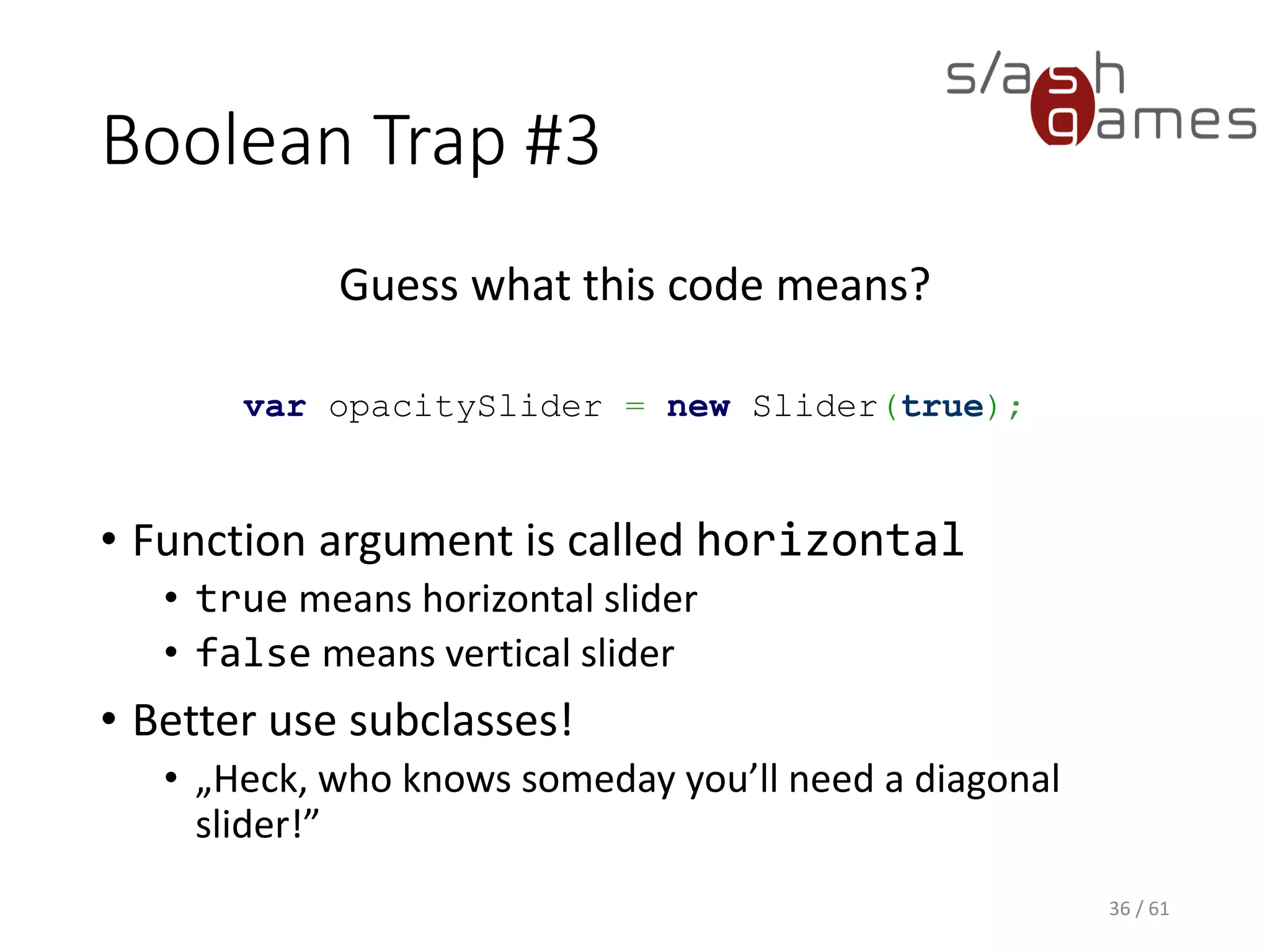 Boolean Trap #3
Guess what this code means?
var opacitySlider = new Slider(true);
• Function argument is called horizontal
 true means horizontal slider
 false means vertical slider
• Better use subclasses!
 „Heck, who knows someday you’ll need a
diagonal slider!”
36 / 61
 