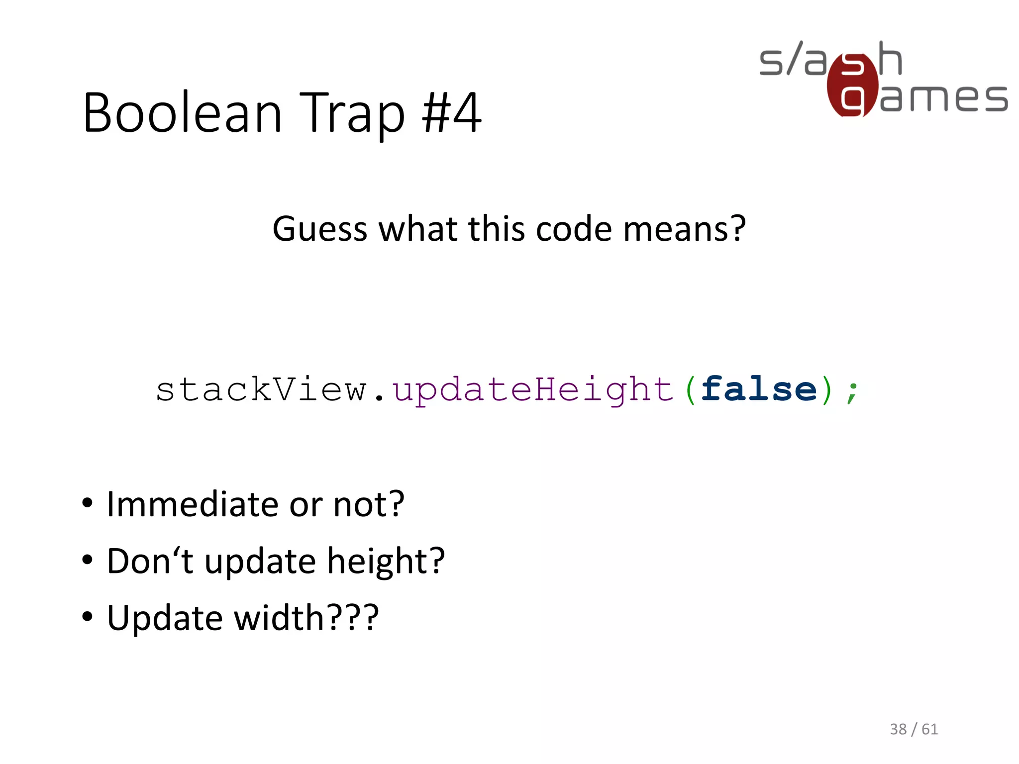 Boolean Trap #4
Guess what this code means?
stackView.updateHeight(false);
• Immediate or not?
• Don‘t update height?
• Update width???
38 / 61
 