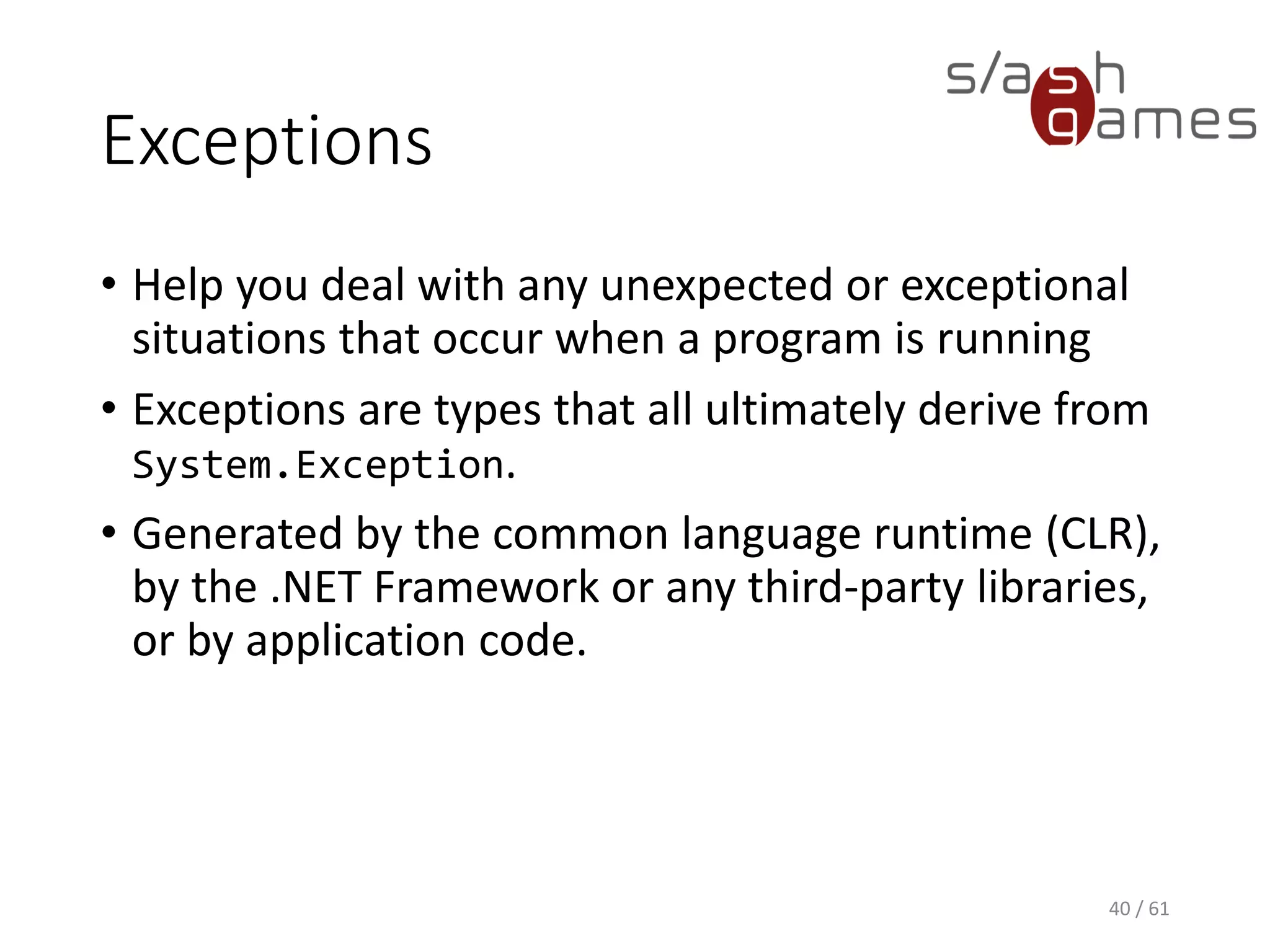 Exceptions
• Help you deal with any unexpected or exceptional situations that
occur when a program is running
• Exceptions are types that all ultimately derive from
System.Exception.
• Generated by the common language runtime (CLR), by the .NET
Framework or any third-party libraries, or by application code.
40 / 61
 