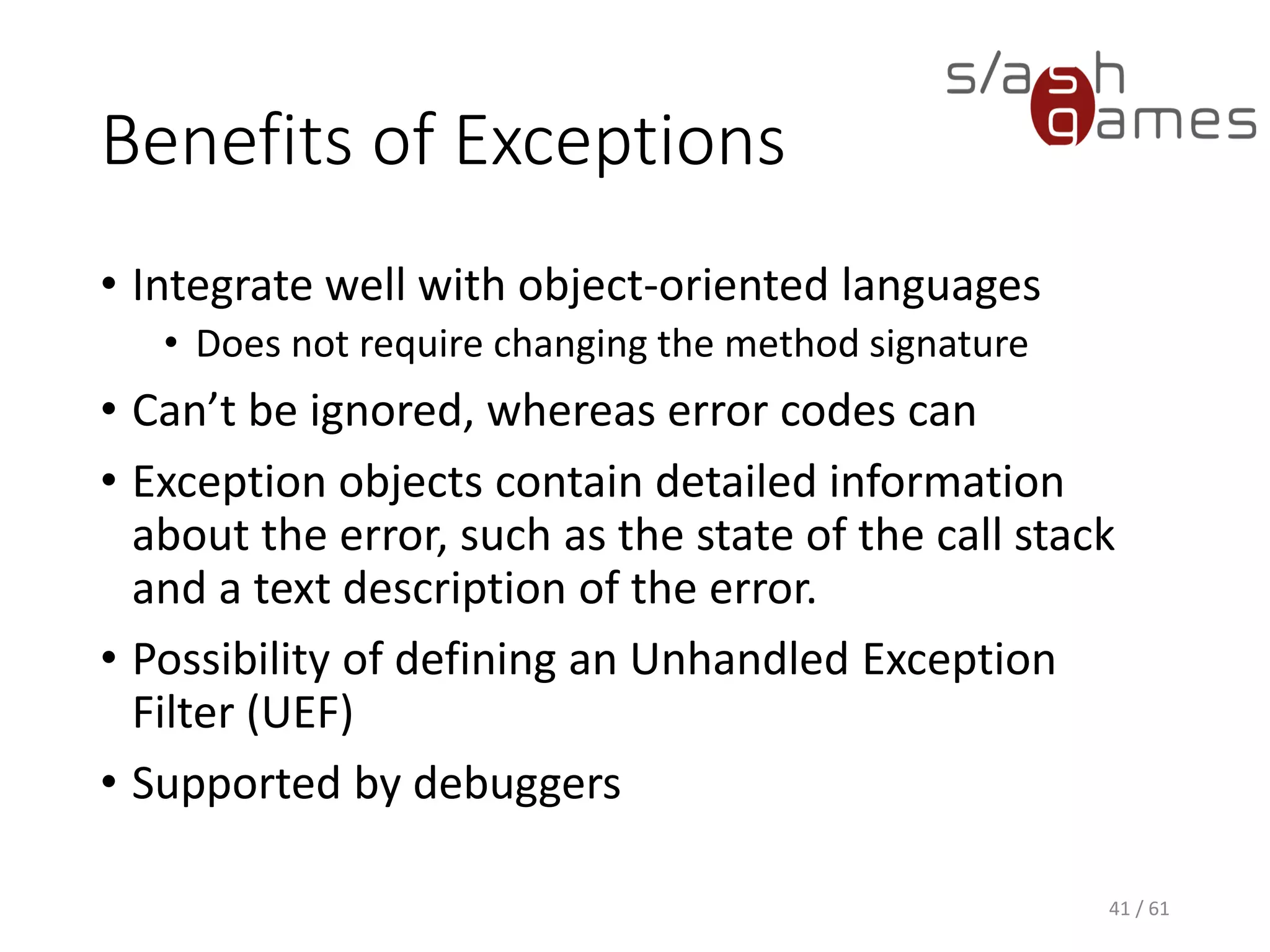 Benefits of Exceptions
• Integrate well with object-oriented languages
 Does not require changing the method signature
• Can’t be ignored, whereas error codes can
• Exception objects contain detailed information about the error, such
as the state of the call stack and a text description of the error.
• Possibility of defining an Unhandled Exception Filter (UEF)
• Supported by debuggers
41 / 61
 