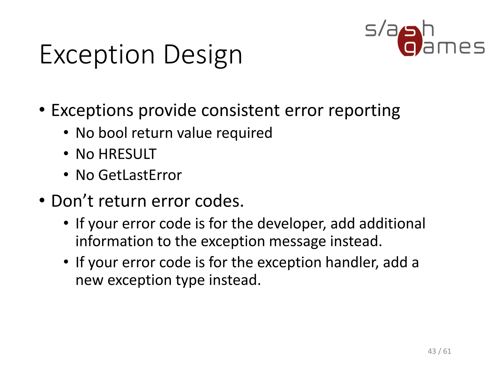 Exception Design
• Exceptions provide consistent error reporting
 No bool return value required
 No HRESULT
 No GetLastError
• Don’t return error codes.
 If your error code is for the developer, add additional information
to the exception message instead.
 If your error code is for the exception handler, add a new
exception type instead.
43 / 61
 