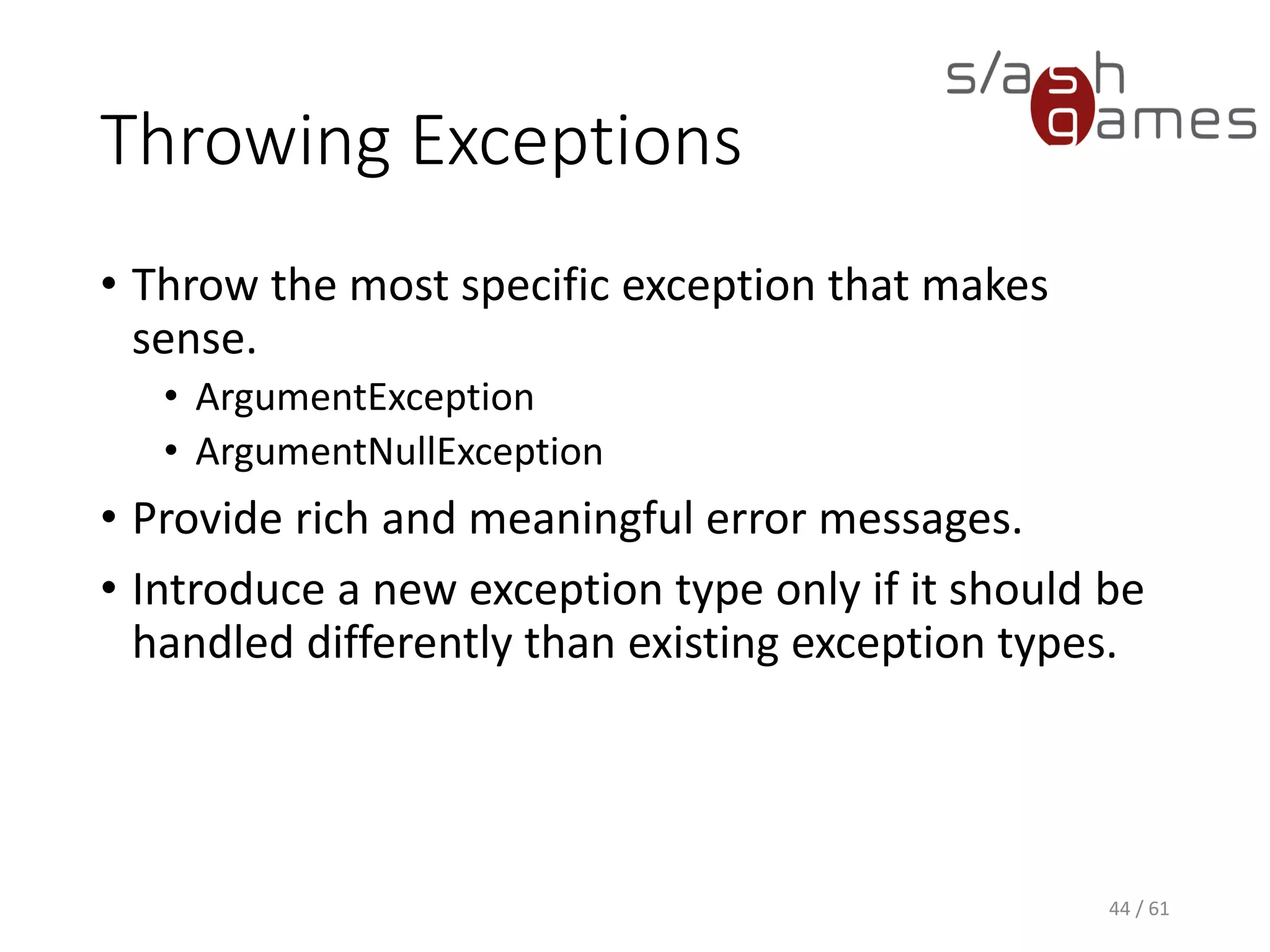 Throwing Exceptions
• Throw the most specific exception that makes sense.
 ArgumentException
 ArgumentNullException
• Provide rich and meaningful error messages.
• Introduce a new exception type only if it should be handled
differently than existing exception types.
44 / 61
 