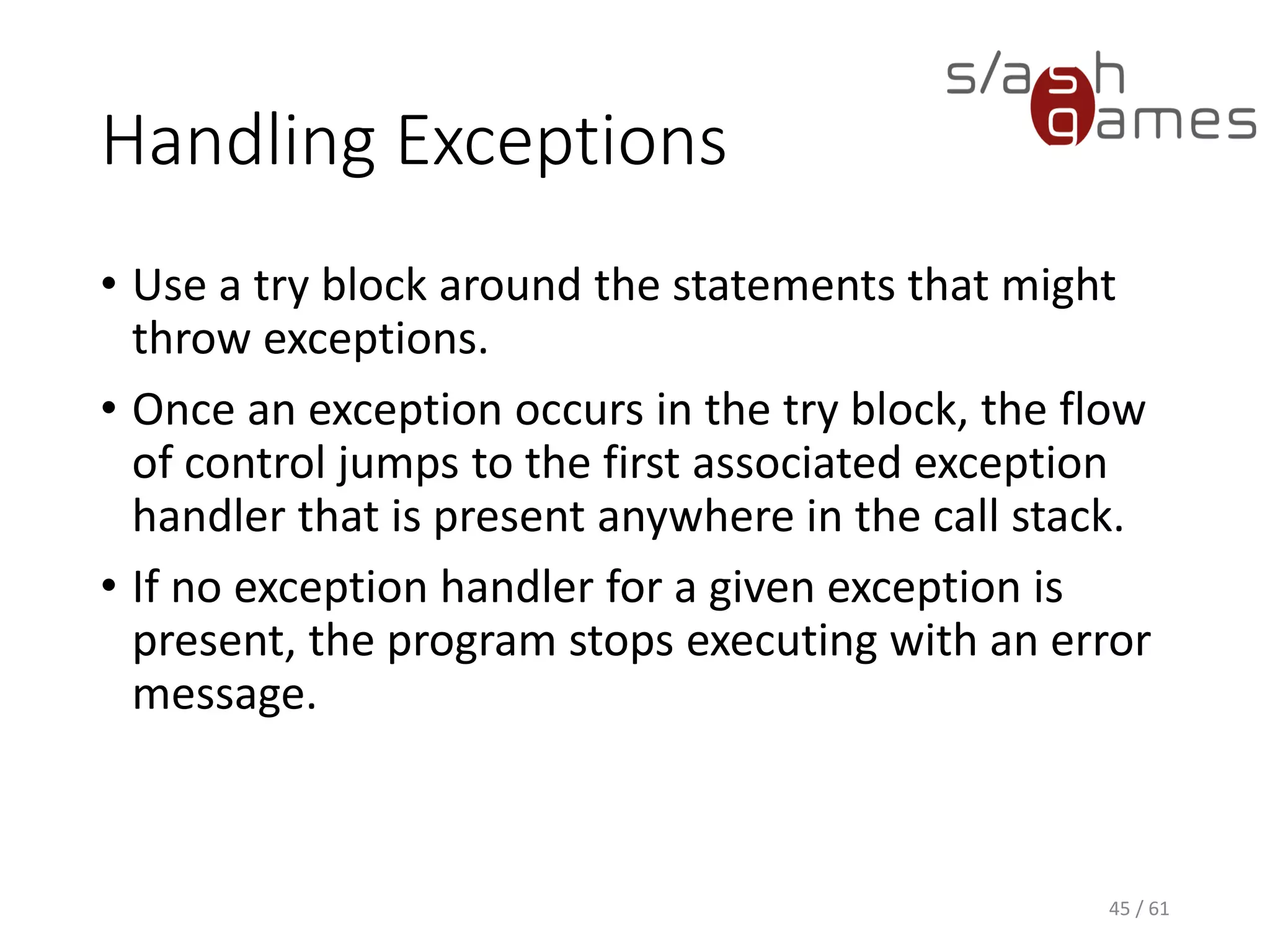 Handling Exceptions
• Use a try block around the statements that might throw exceptions.
• Once an exception occurs in the try block, the flow of control jumps
to the first associated exception handler that is present anywhere in
the call stack.
• If no exception handler for a given exception is present, the program
stops executing with an error message.
45 / 61
 