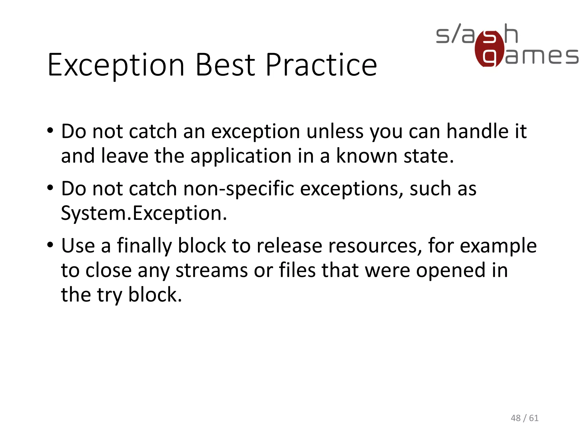 Exception Best Practice
• Do not catch an exception unless you can handle it and leave the
application in a known state.
• Do not catch non-specific exceptions, such as System.Exception.
• Use a finally block to release resources, for example to close any
streams or files that were opened in the try block.
48 / 61
 