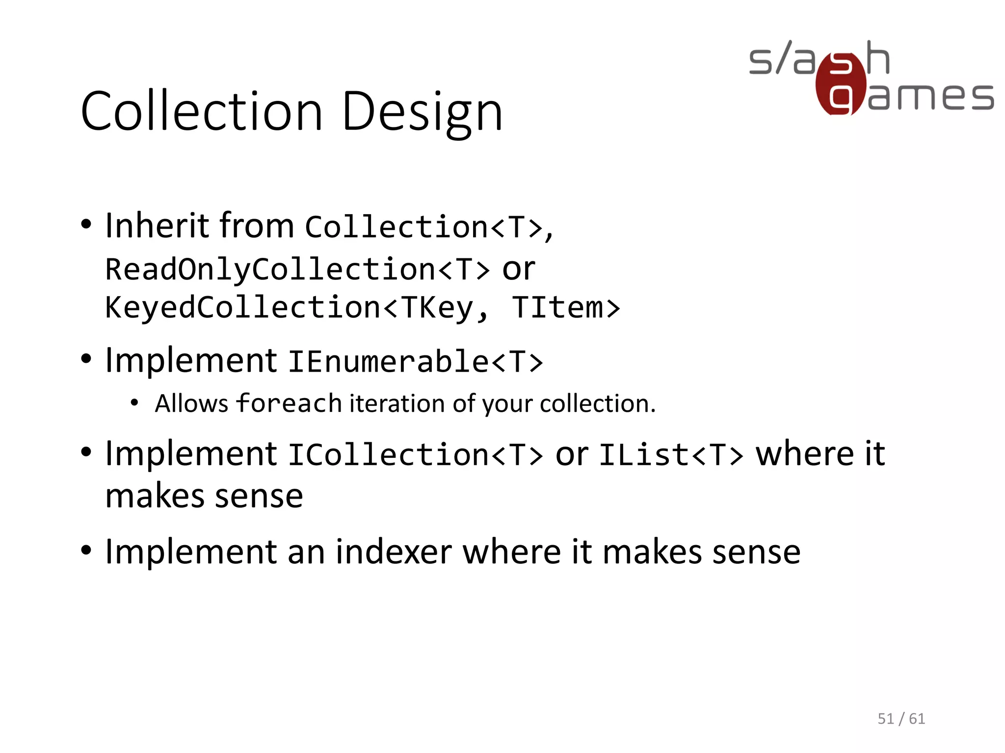 Collection Design
• Inherit from Collection<T>, ReadOnlyCollection<T> or
KeyedCollection<TKey, TItem>
• Implement IEnumerable<T>
 Allows foreach iteration of your collection.
• Implement ICollection<T> or IList<T> where it makes sense
• Implement an indexer where it makes sense
51 / 61
 