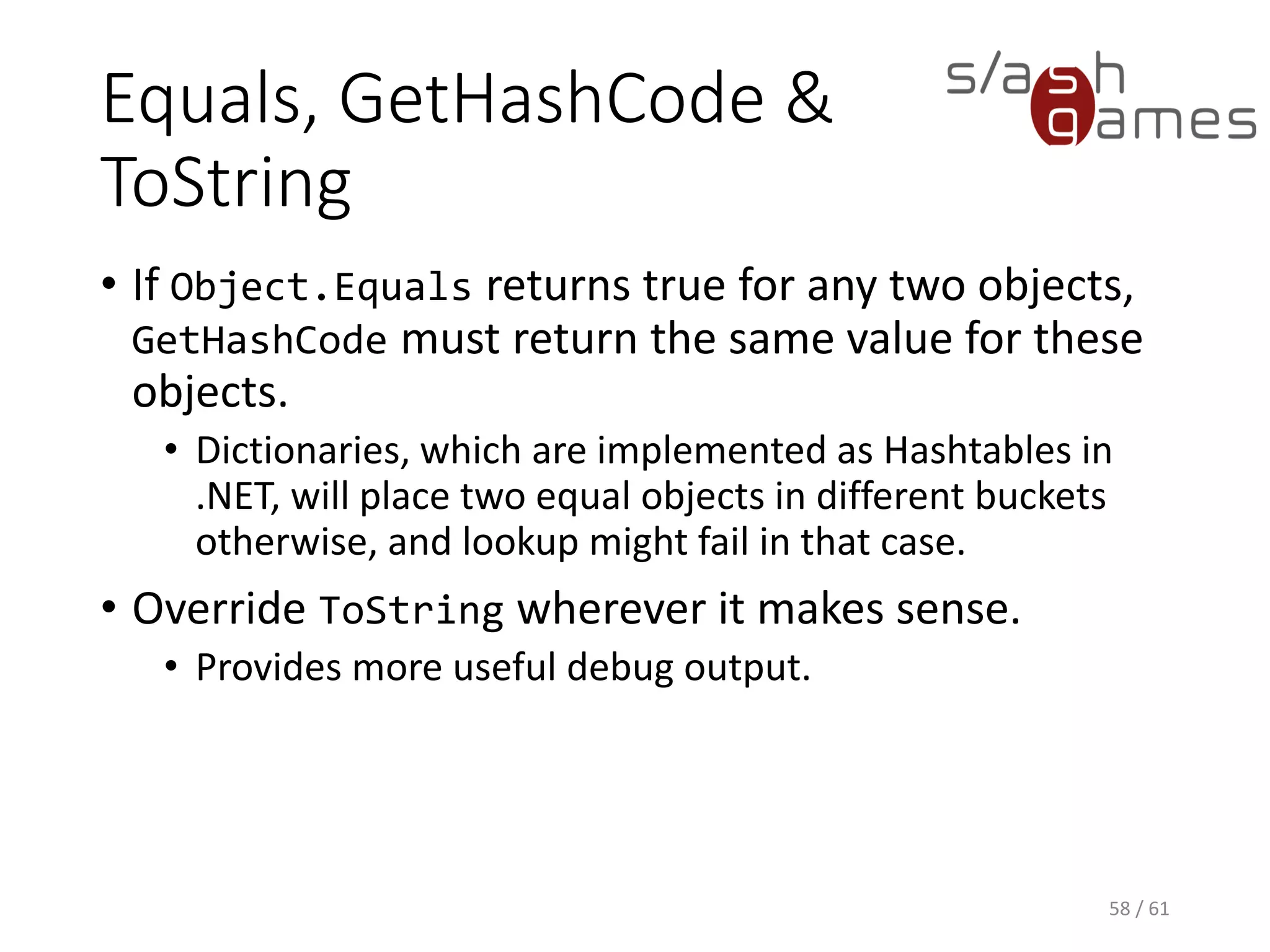 Equals, GetHashCode & ToString
• If Object.Equals returns true for any two objects, GetHashCode must
return the same value for these objects.
 Dictionaries, which are implemented as Hashtables in .NET, will
place two equal objects in different buckets otherwise, and
lookup might fail in that case.
• Override ToString wherever it makes sense.
 Provides more useful debug output.
58 / 61
 