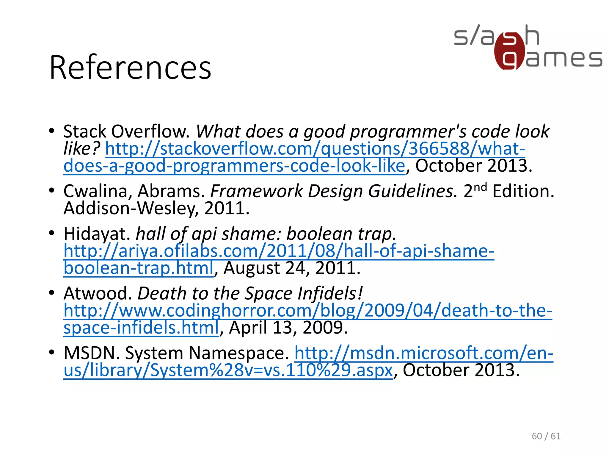 References
• Stack Overflow. What does a good programmer's code look like?
http://stackoverflow.com/questions/366588/what-does-a-good-
programmers-code-look-like, April 2017.
• Cwalina, Abrams. Framework Design Guidelines. 2nd Edition. Addison-
Wesley, 2011.
• Hidayat. hall of api shame: boolean trap.
http://ariya.ofilabs.com/2011/08/hall-of-api-shame-boolean-trap.html,
August 24, 2011.
• Atwood. Death to the Space Infidels!
http://www.codinghorror.com/blog/2009/04/death-to-the-space-
infidels.html, April 13, 2009.
• MSDN. System Namespace. https://msdn.microsoft.com/en-
us/library/System(v=vs.110).aspx, April 2017.
60 / 61
 