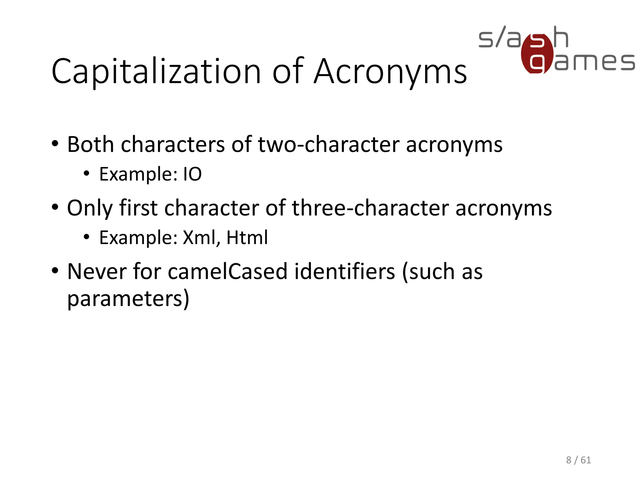 Capitalization of Acronyms
• Both characters of two-character acronyms
 Example: IO
• Only first character of three-character acronyms
 Example: Xml, Html
• Never for camelCased identifiers (such as parameters)
8 / 61
 