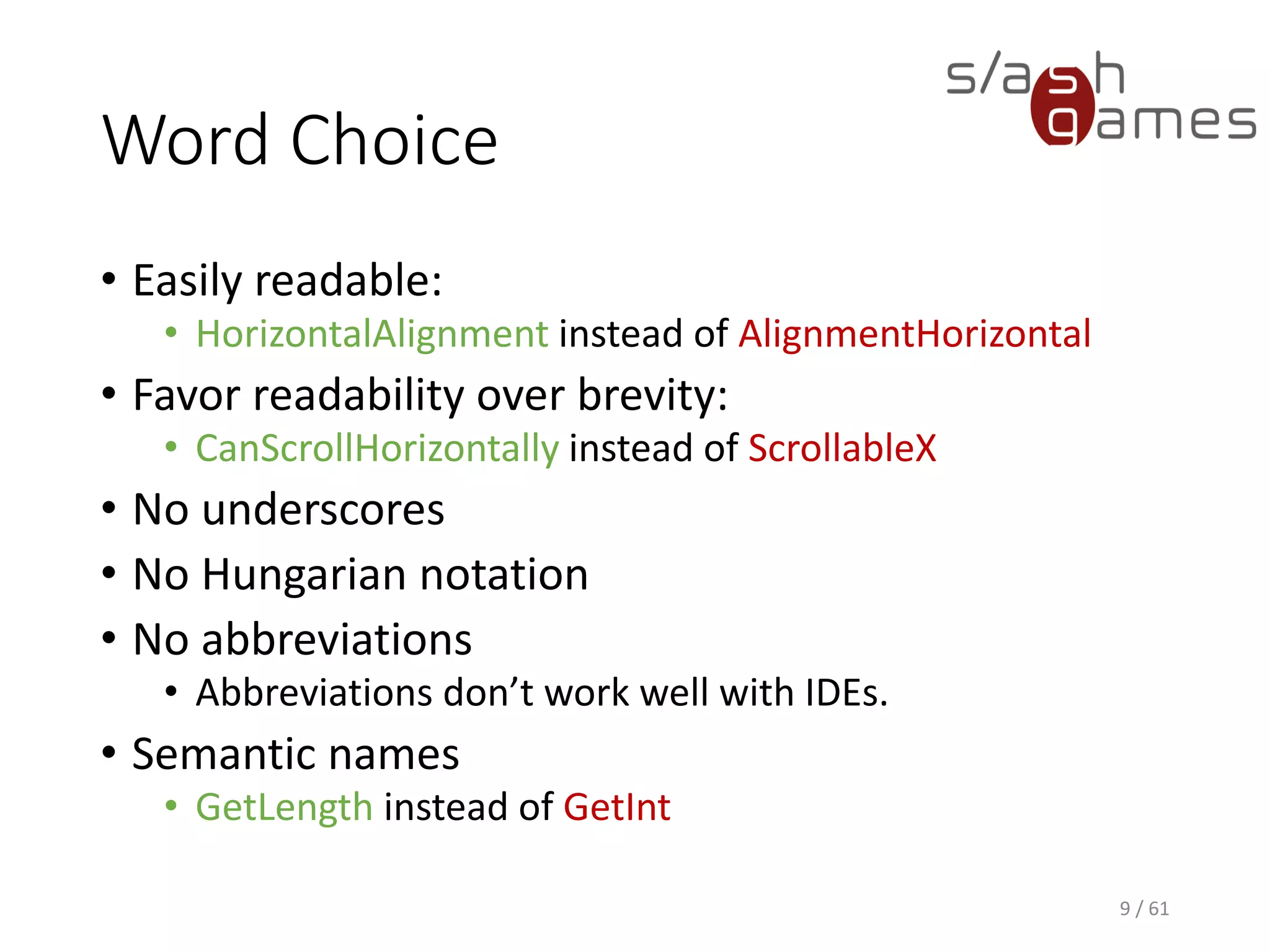 Word Choice
• Easily readable:
 HorizontalAlignment instead of AlignmentHorizontal
• Favor readability over brevity:
 CanScrollHorizontally instead of ScrollableX
• No underscores
• No Hungarian notation
• No abbreviations
 Abbreviations don’t work well with IDEs.
• Semantic names
 GetLength instead of GetInt
9 / 61
 