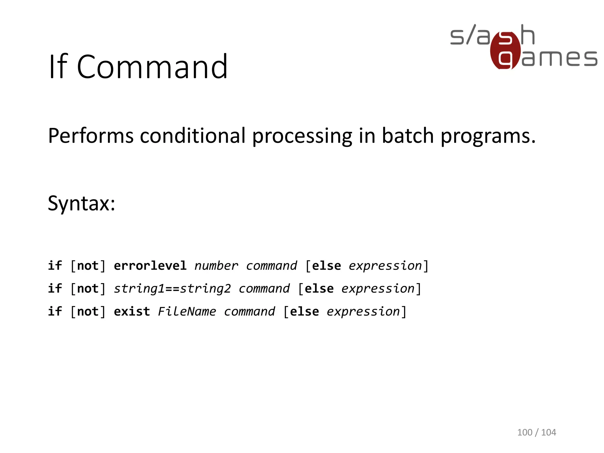 Batch File Commands
100 / 104
Command Description
If Performs conditional processing in batch programs.
Goto Within a batch program, redirects to a line identified by a label.
Rem Enables you to include comments (remarks) in a batch file or in your configuration files.
 