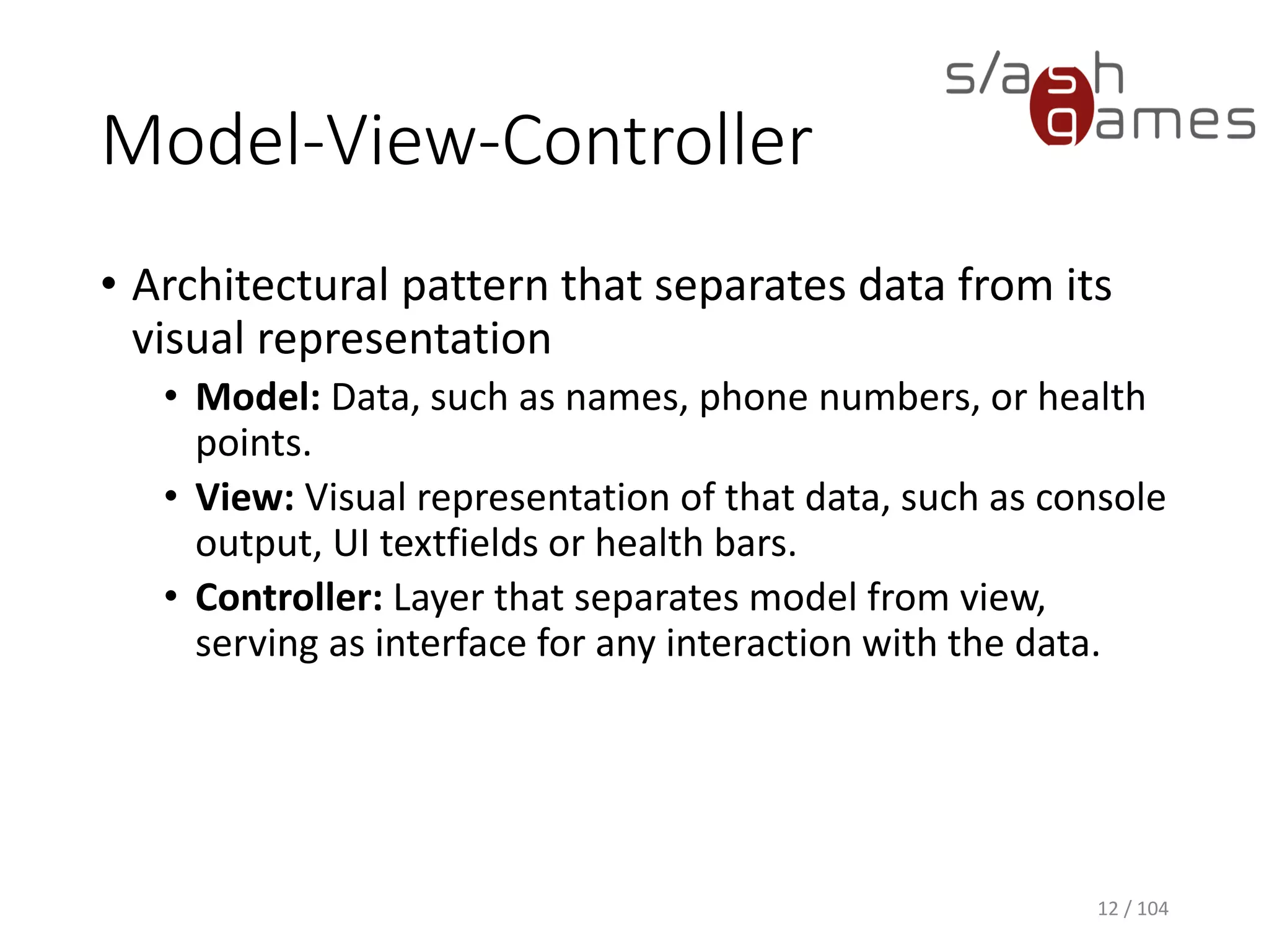 Model-View-Controller
• Architectural pattern that separates data from its
visual representation
• Model: Data, such as names, phone numbers, or health
points.
• View: Visual representation of that data, such as console
output, UI textfields or health bars.
• Controller: Layer that separates model from view,
serving as interface for any interaction with the data.
12 / 104
 