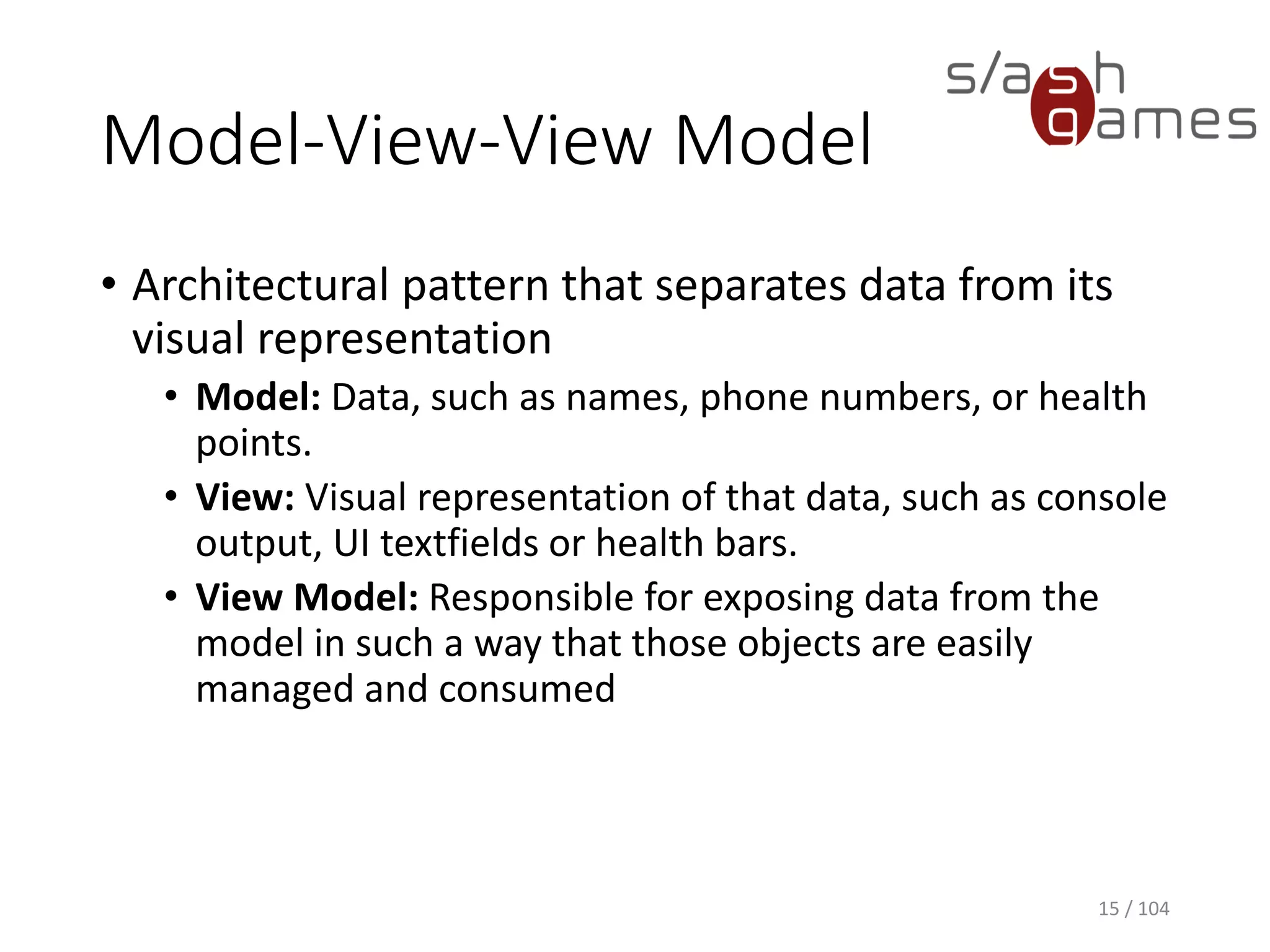 Model-View-View Model
• Architectural pattern that separates data from its
visual representation
• Model: Data, such as names, phone numbers, or health
points.
• View: Visual representation of that data, such as console
output, UI textfields or health bars.
• View Model: Responsible for exposing data from the
model in such a way that those objects are easily
managed and consumed
15 / 104
 