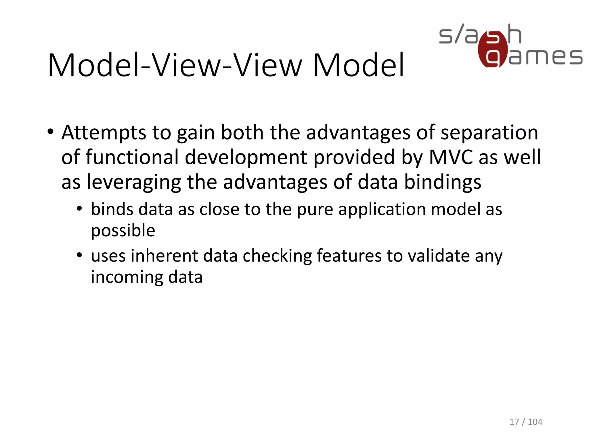 Model-View-View Model
• Attempts to gain both the advantages of separation
of functional development provided by MVC as well
as leveraging the advantages of data bindings
• binds data as close to the pure application model as
possible
• uses inherent data checking features to validate any
incoming data
17 / 104
 