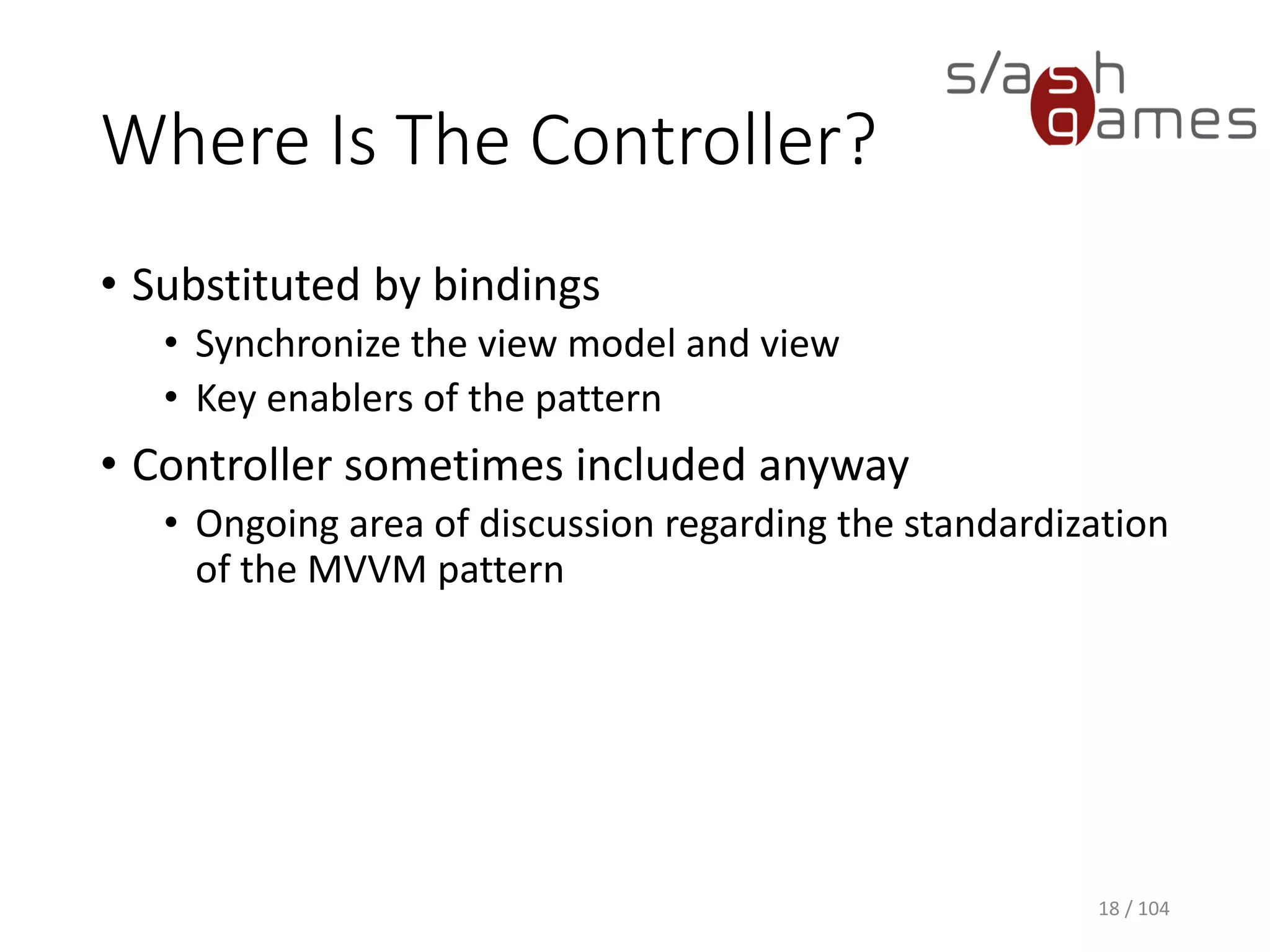 Where Is The Controller?
• Substituted by bindings
• Synchronize the view model and view
• Key enablers of the pattern
• Controller sometimes included anyway
• Ongoing area of discussion regarding the standardization
of the MVVM pattern
18 / 104
 