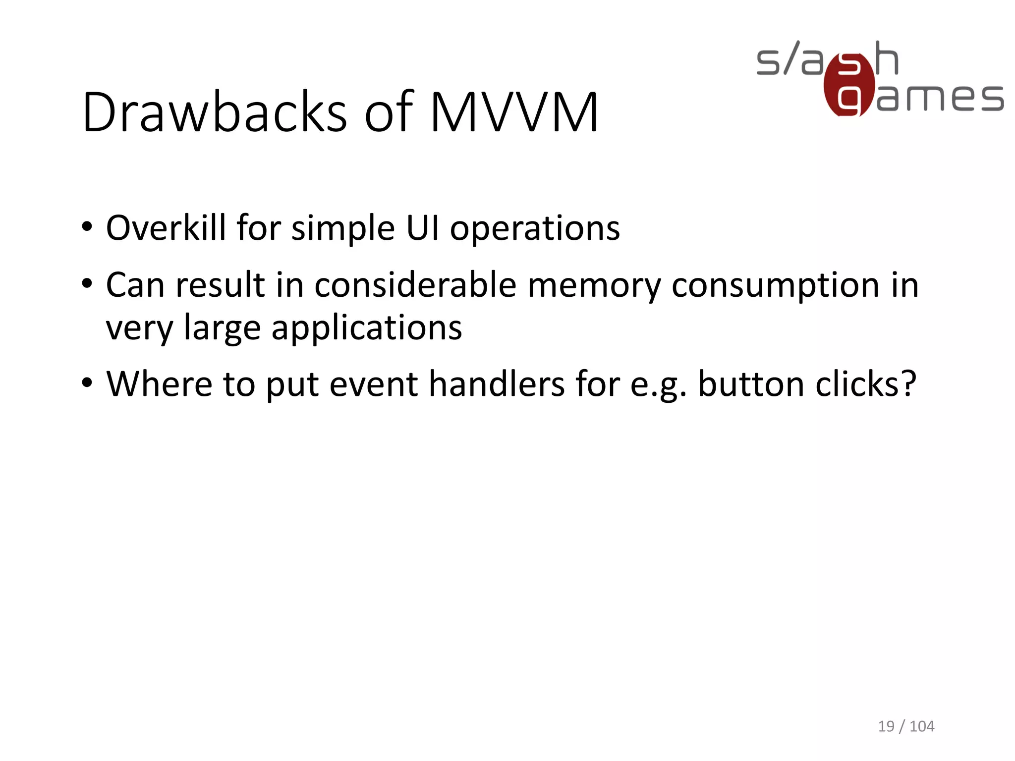 Drawbacks of MVVM
• Overkill for simple UI operations
• Can result in considerable memory consumption in
very large applications
• Where to put event handlers for e.g. button clicks?
19 / 104
 